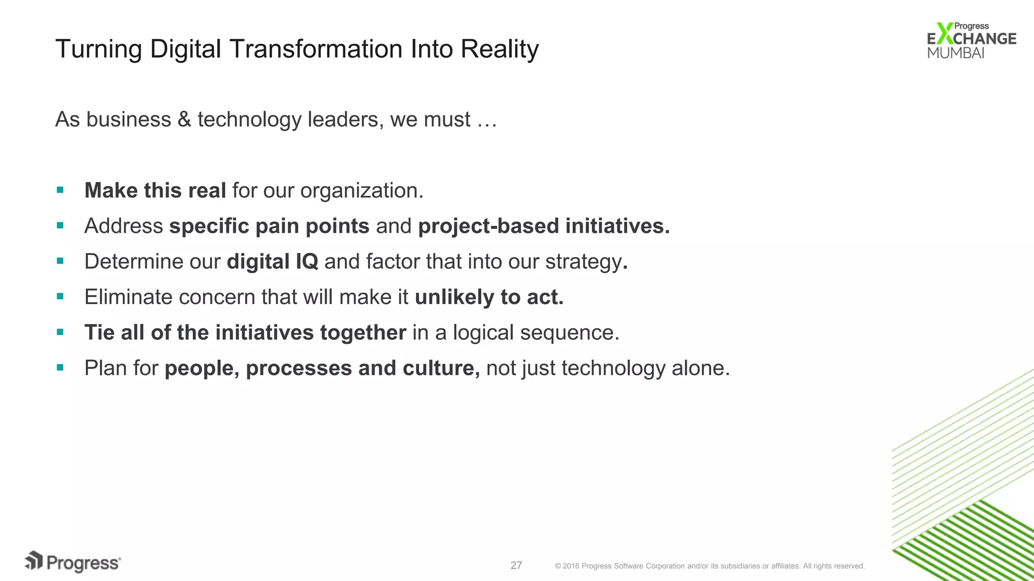© 2016 Progress Software Corporation and/or its subsidiaries or affiliates. All rights reserved.27
Turning Digital Transformation Into Reality
As business & technology leaders, we must …
 Make this real for our organization.
 Address specific pain points and project-based initiatives.
 Determine our digital IQ and factor that into our strategy.
 Eliminate concern that will make it unlikely to act.
 Tie all of the initiatives together in a logical sequence.
 Plan for people, processes and culture, not just technology alone.
 