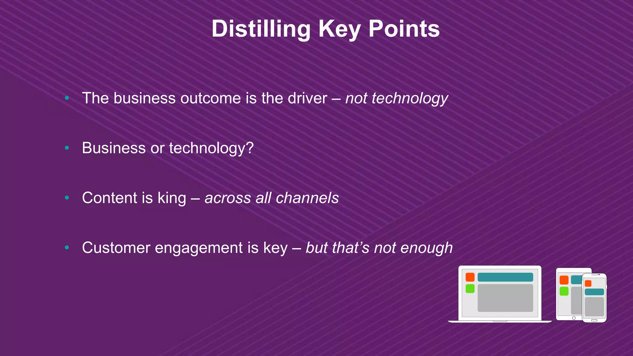 Distilling Key Points
• The business outcome is the driver – not technology
• Business or technology?
• Content is king – across all channels
• Customer engagement is key – but that’s not enough
 