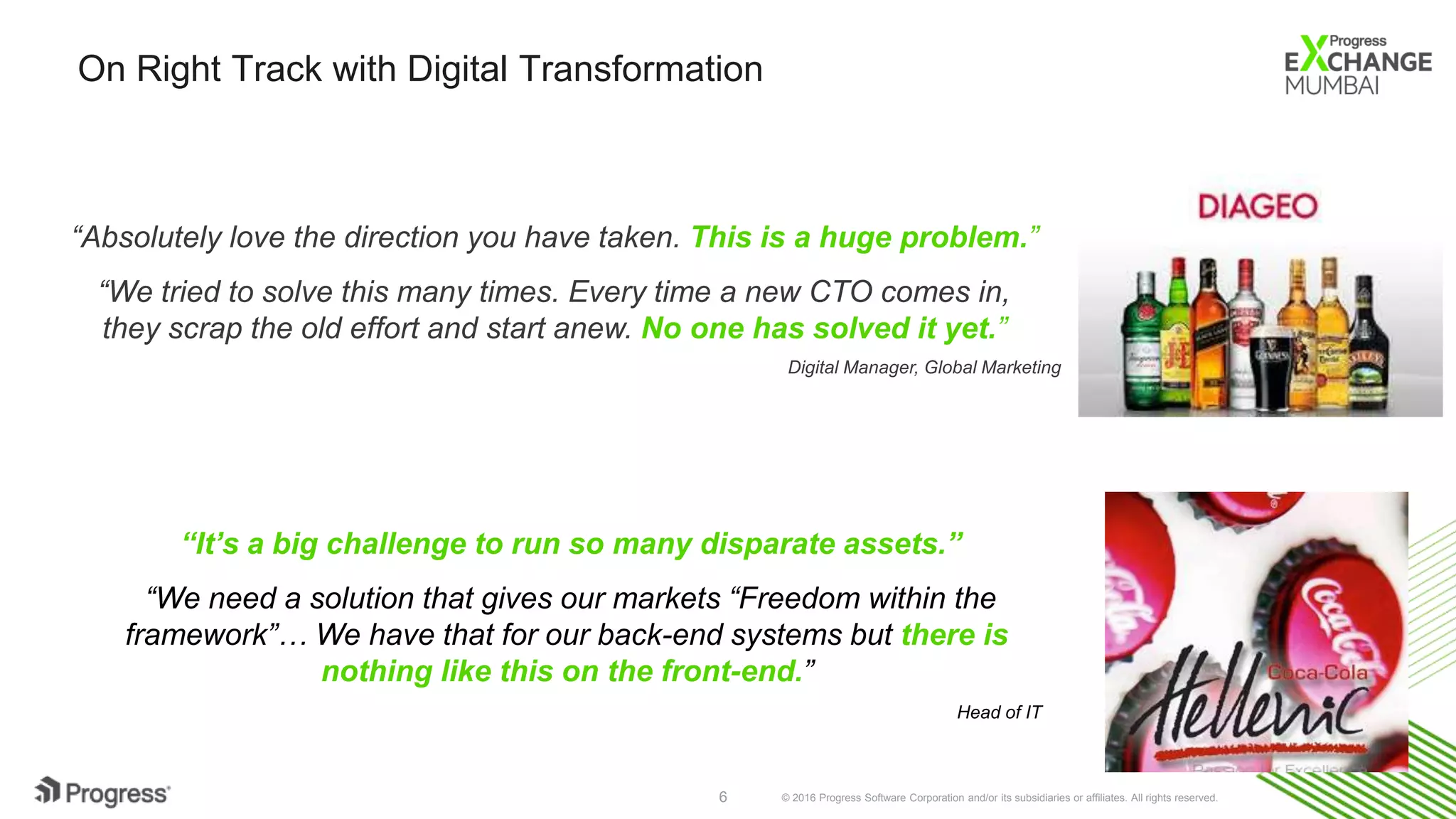 © 2016 Progress Software Corporation and/or its subsidiaries or affiliates. All rights reserved.6
On Right Track with Digital Transformation
“Absolutely love the direction you have taken. This is a huge problem.”
“We tried to solve this many times. Every time a new CTO comes in,
they scrap the old effort and start anew. No one has solved it yet.”
Digital Manager, Global Marketing
“It’s a big challenge to run so many disparate assets.”
“We need a solution that gives our markets “Freedom within the
framework”… We have that for our back-end systems but there is
nothing like this on the front-end.”
Head of IT
 