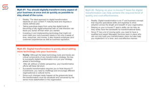 2
Myth #1: You should digitally transform every aspect of
your business at once and as quickly as possible to
stay ahead of the curve.
• Reality: The ideal approach to digital transformation
depends on your current IT maturity level and requires a
clearly defined plan.
• Taking grandiose leaps from using few digital tools to
becoming a fully digital enterprise with no real direction can
leave you worse off than when you started.
• Investing in and implementing technology that might not
even meet your core business needs is not only a waste of
time, resources, and money; it also impacts employee (and
customer) experiences as well as business reputation.
Myth #2: Relying on your in-house IT team for digital
transformation can help achieve the required level of
quality and cost-effectiveness.
Myth #3: Digital transformation is purely about adding
more technology into your business.
• Reality: Although the latest technology tools and trends are
critical components of any transformation strategy, the key
to successful digital transformation is to put your strategy
ahead of technology.
• After all, without a holistic perspective, your transformative
efforts will likely fall short.
• Successful transformation requires you to think beyond IT
investments: you need to challenge and encourage different
organizational or cultural norms.
• Since such changes rarely happen at the grassroots level,
the transformation must be visualized and conceived by the
senior-most stakeholders in the organization.
• Reality: Digital transformation is an IT and business concept
that requires specialized skills and expertise to drive
adoption across the length and breadth of your organization.
• Relying on your in-house IT team’s skills can be risky as
they rarely have the bandwidth for transformational tasks.
• Since IT has a lot of moving parts, you need to have a
qualified and expert Managed Services team in place who
can not only build your transformation vision but also help
you implement it in a time- and cost-effective manner.
 
