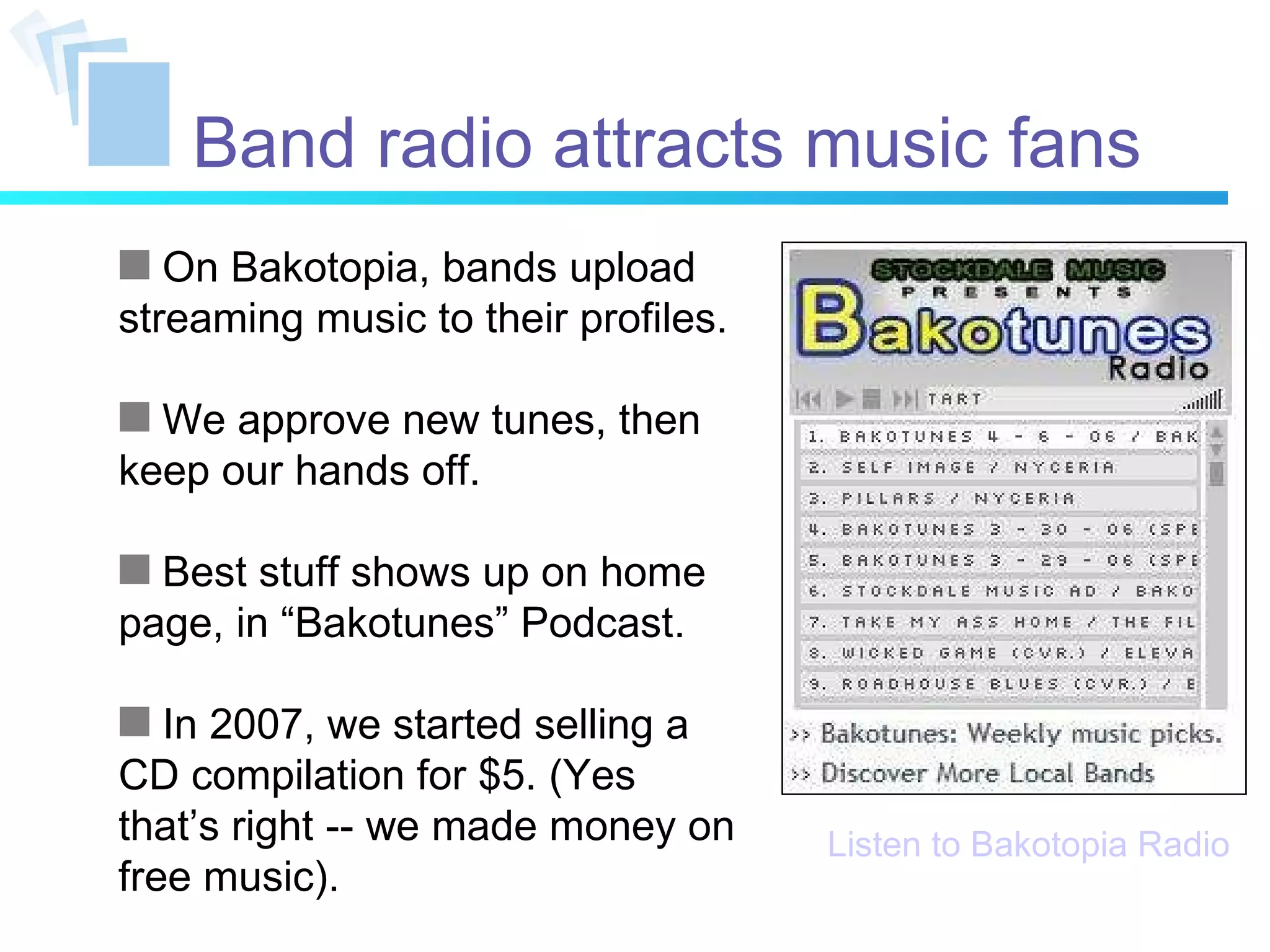 Band radio attracts music fans On Bakotopia, bands upload streaming music to their profiles. We approve new tunes, then keep our hands off. Best stuff shows up on home page, in “Bakotunes” Podcast. In 2007, we started selling a CD compilation for $5. (Yes that’s right -- we made money on free music). Listen to Bakotopia Radio 