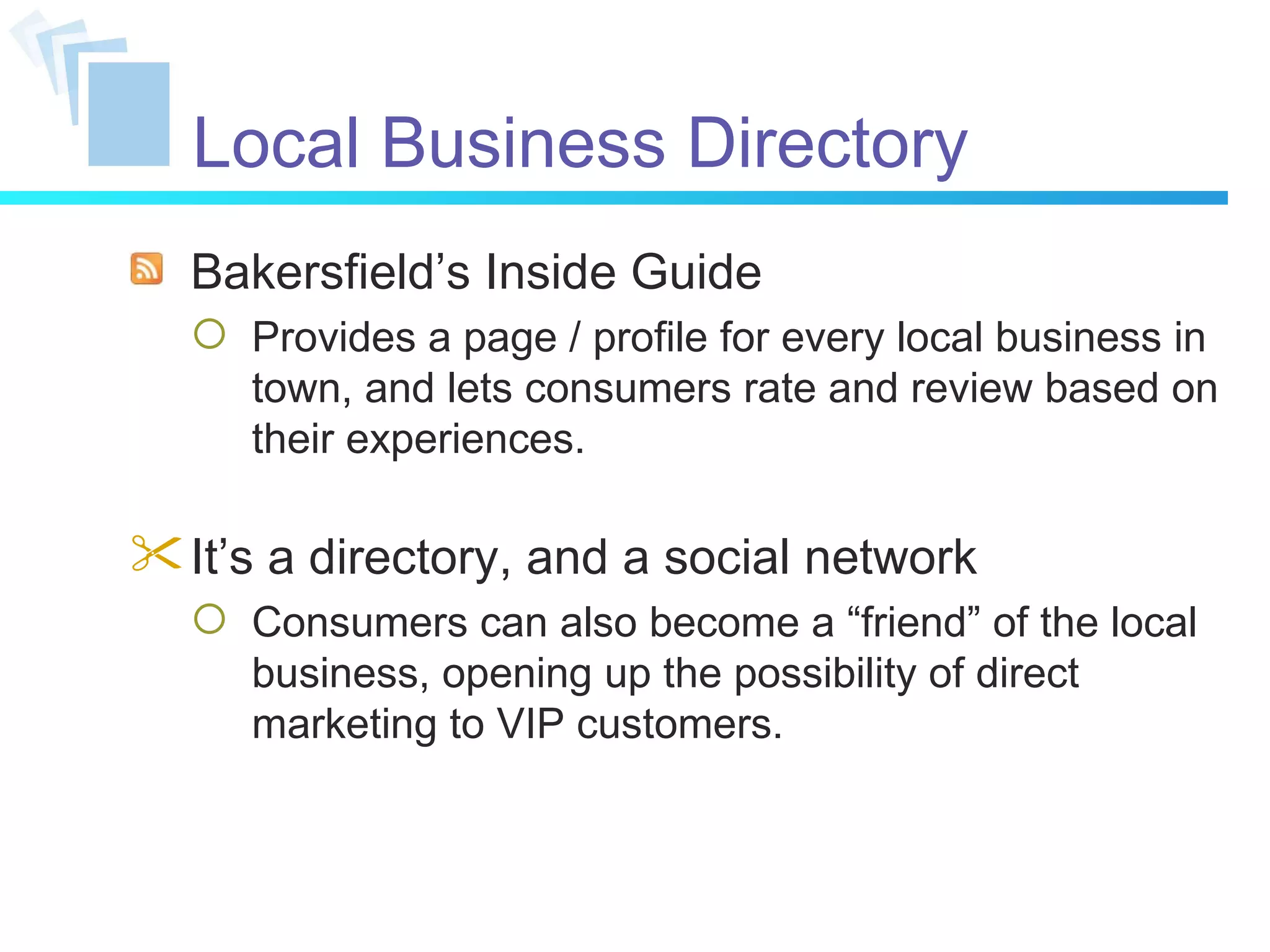 Local Business Directory Bakersfield’s Inside Guide Provides a page / profile for every local business in town, and lets consumers rate and review based on their experiences. It’s a directory, and a social network Consumers can also become a “friend” of the local business, opening up the possibility of direct marketing to VIP customers. 