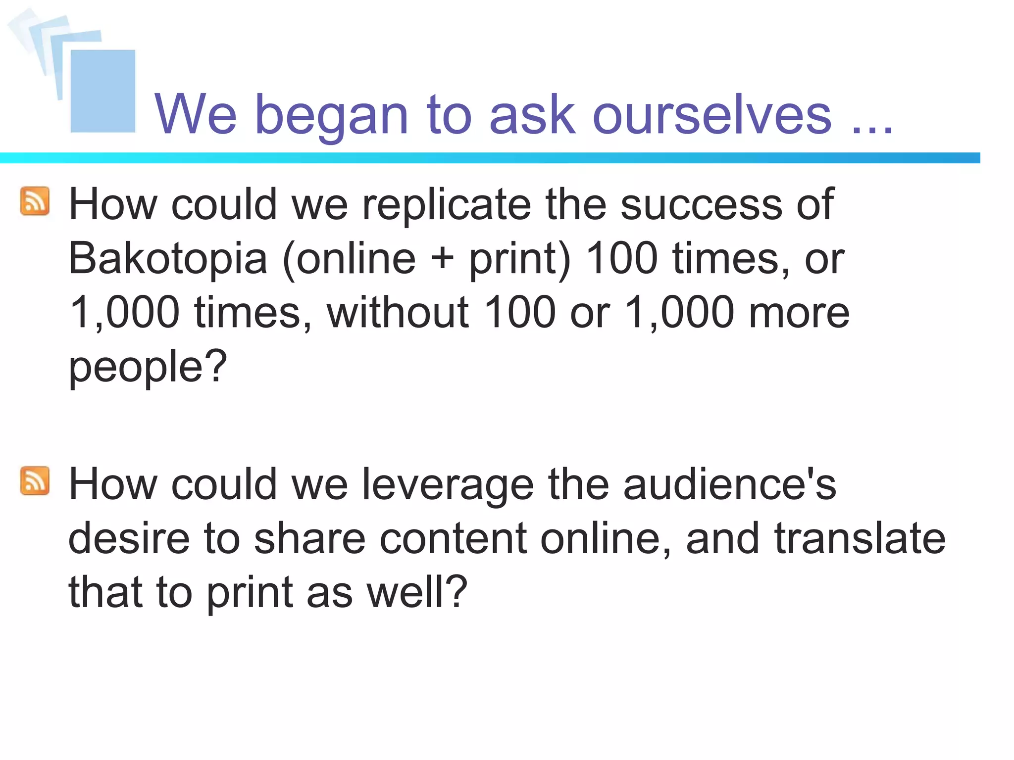 We began to ask ourselves ... How could we replicate the success of Bakotopia (online + print) 100 times, or 1,000 times, without 100 or 1,000 more people? How could we leverage the audience's desire to share content online, and translate that to print as well? 