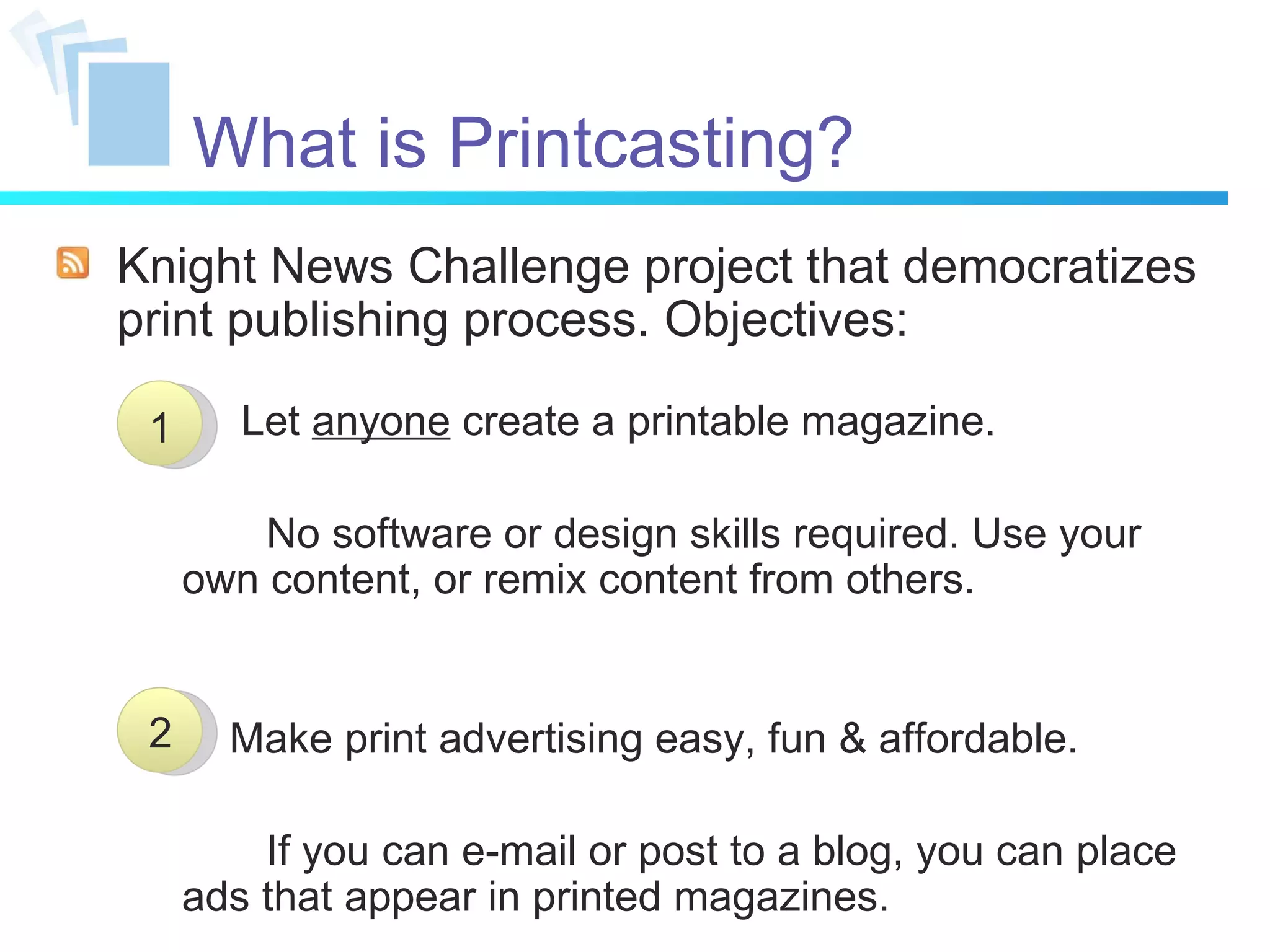 What is Printcasting? Knight News Challenge project that democratizes print publishing process. Objectives: Let  anyone  create a printable magazine. No software or design skills required. Use your own content, or remix content from others. Make print advertising easy, fun & affordable. If you can e-mail or post to a blog, you can place ads that appear in printed magazines. 1 2 