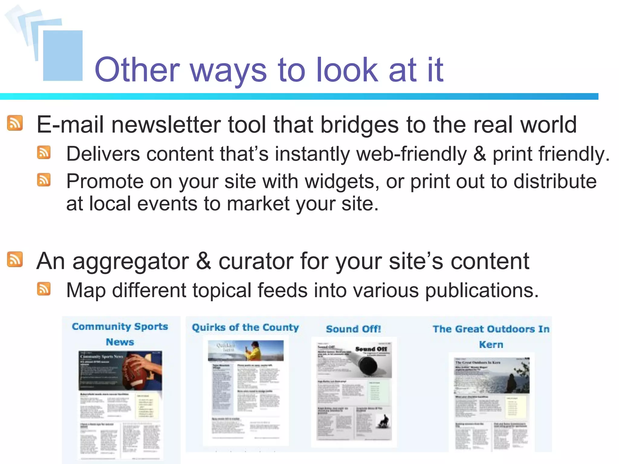 Other ways to look at it E-mail newsletter tool that bridges to the real world Delivers content that’s instantly web-friendly & print friendly. Promote on your site with widgets, or print out to distribute at local events to market your site. An aggregator & curator for your site’s content Map different topical feeds into various publications. 