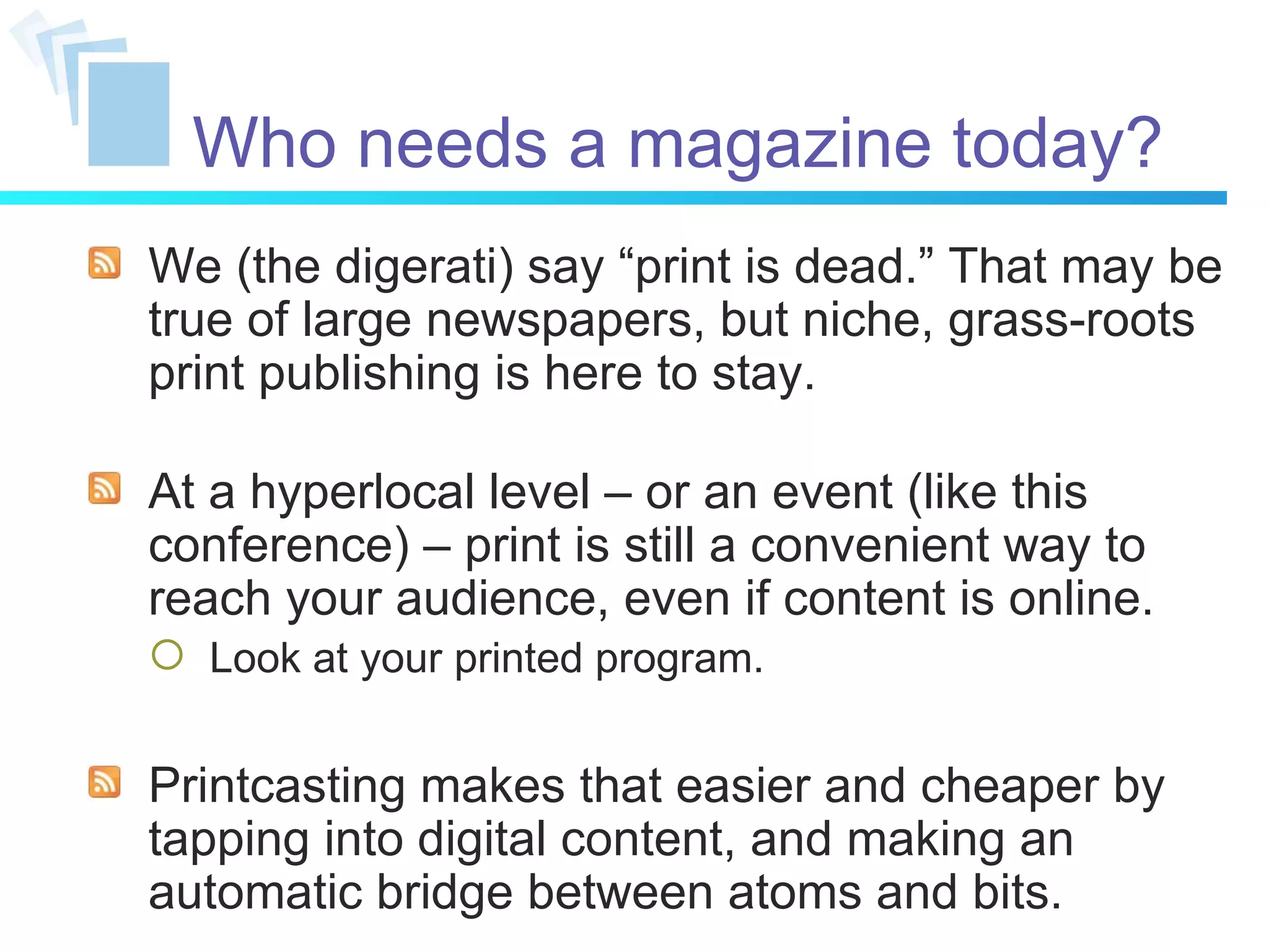 Who needs a magazine today? We (the digerati) say “print is dead.” That may be true of large newspapers, but niche, grass-roots print publishing is here to stay.  At a hyperlocal level – or an event (like this conference) – print is still a convenient way to reach your audience, even if content is online. Look at your printed program. Printcasting makes that easier and cheaper by tapping into digital content, and making an automatic bridge between atoms and bits. 