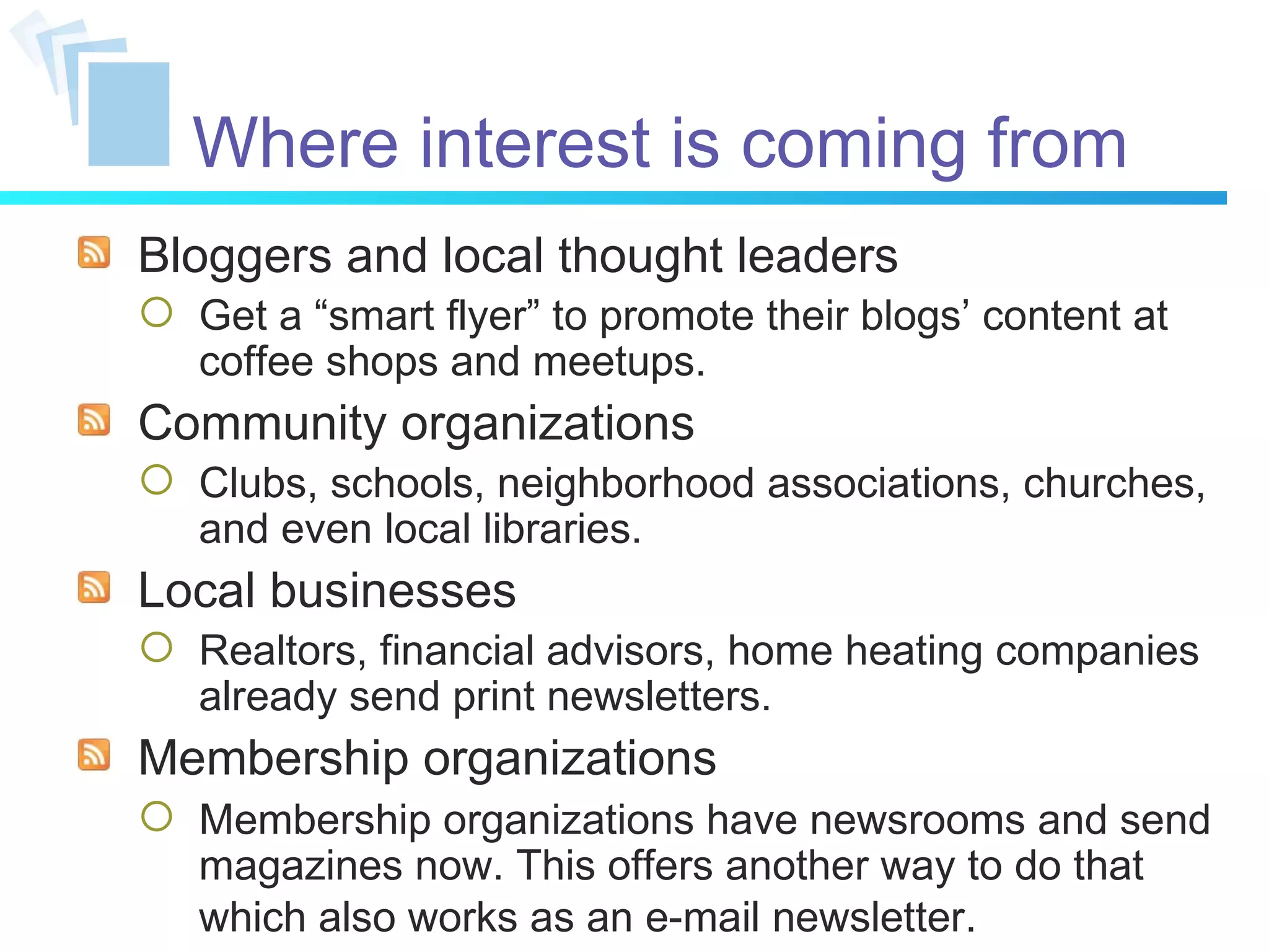 Where interest is coming from Bloggers and local thought leaders Get a “smart flyer” to promote their blogs’ content at coffee shops and meetups. Community organizations Clubs, schools, neighborhood associations, churches, and even local libraries. Local businesses Realtors, financial advisors, home heating companies already send print newsletters. Membership organizations Membership organizations have newsrooms and send magazines now. This offers another way to do that which also works as an e-mail newsletter.   