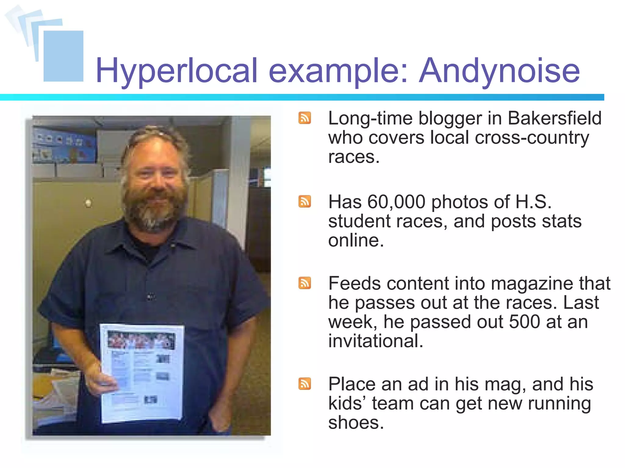 Hyperlocal example: Andynoise Long-time blogger in Bakersfield who covers local cross-country races. Has 60,000 photos of H.S. student races, and posts stats online. Feeds content into magazine that he passes out at the races. Last week, he passed out 500 at an invitational. Place an ad in his mag, and his kids’ team can get new running shoes. 
