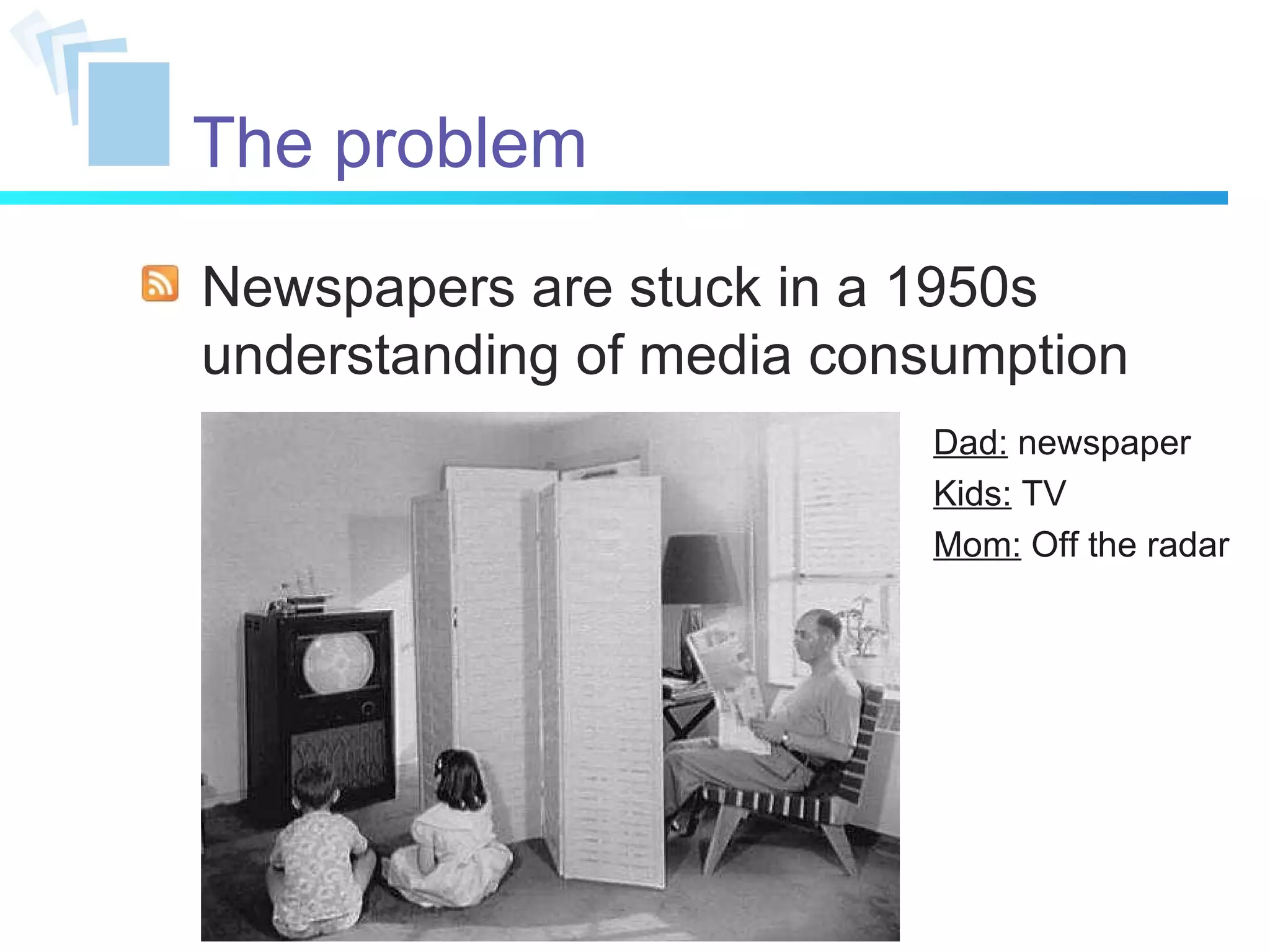 Newspapers are stuck in a 1950s understanding of media consumption Dad:  newspaper Kids:  TV Mom:  Off the radar The problem 