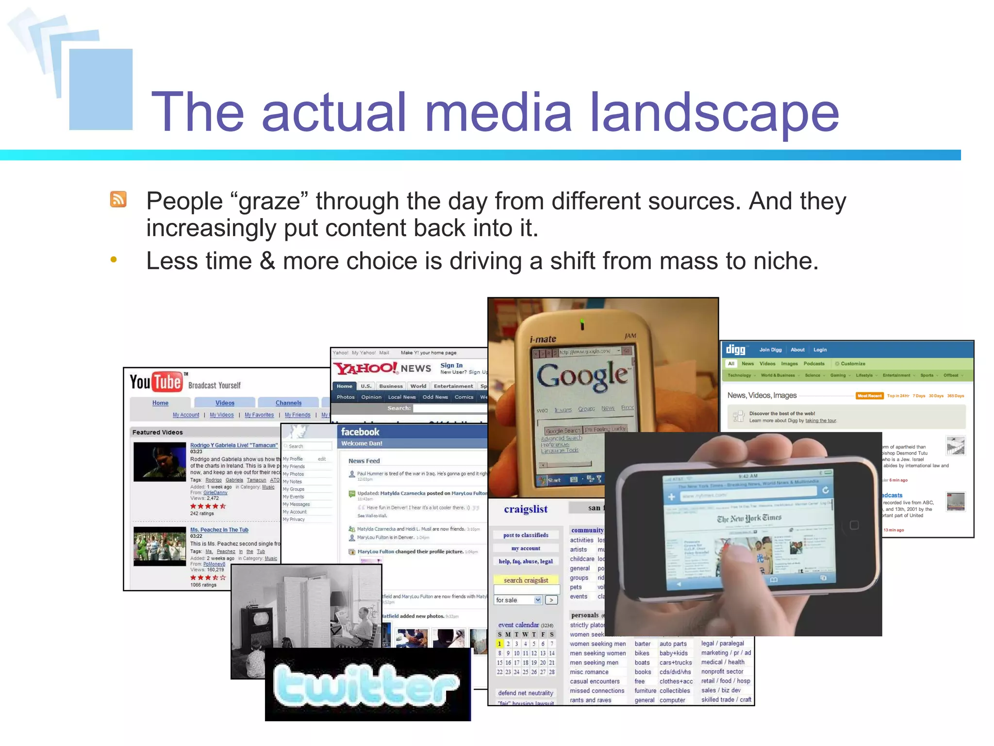People “graze” through the day from different sources. And they increasingly put content back into it. Less time & more choice is driving a shift from mass to niche. The actual media landscape 
