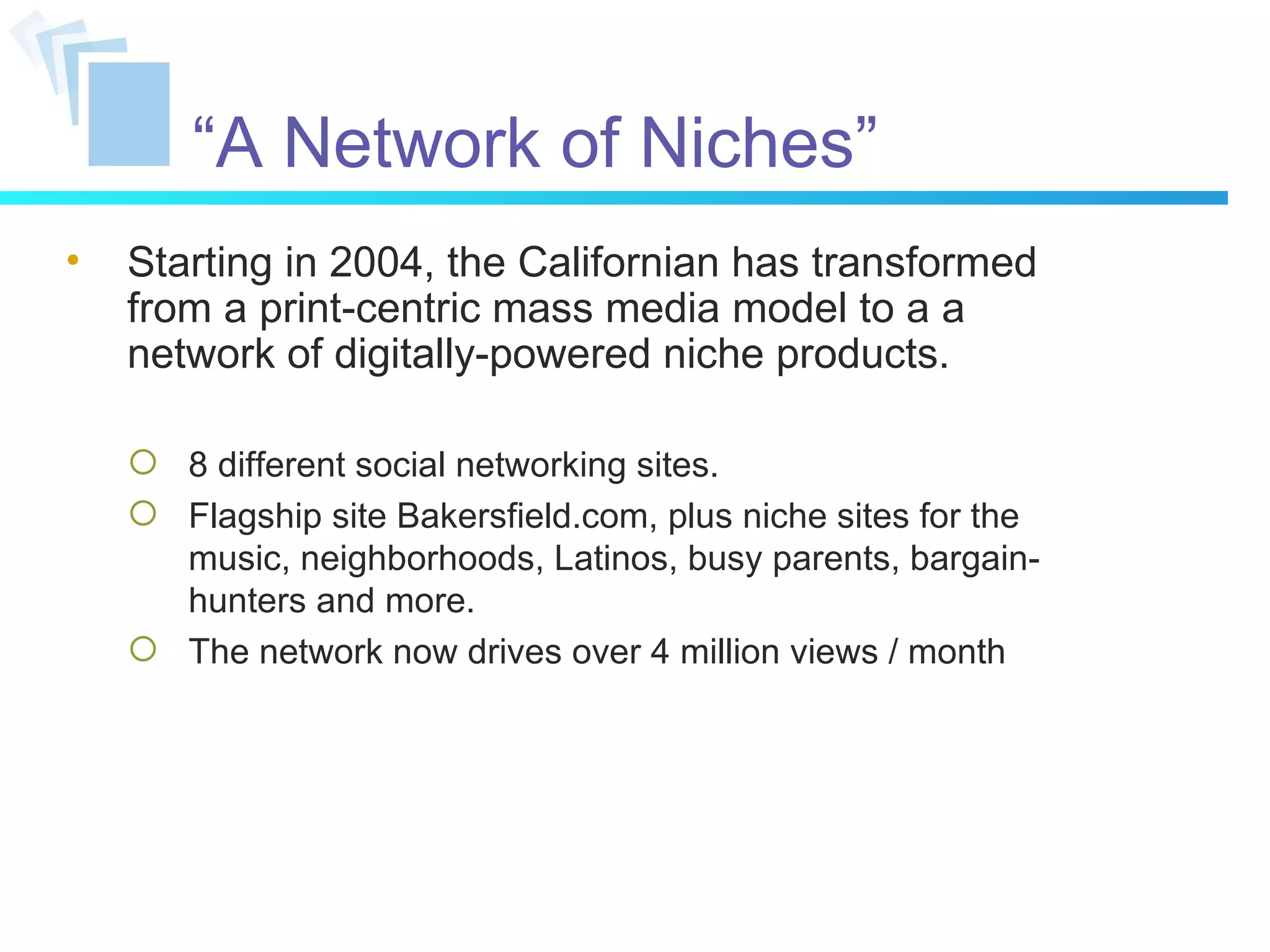 “ A Network of Niches” Starting in 2004, the Californian has transformed from a print-centric mass media model to a a network of digitally-powered niche products. 8 different social networking sites. Flagship site Bakersfield.com, plus niche sites for the music, neighborhoods, Latinos, busy parents, bargain-hunters and more. The network now drives over 4 million views / month 