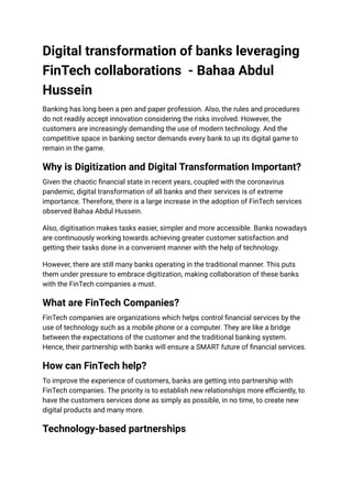 Digital transformation of banks leveraging
FinTech collaborations - Bahaa Abdul
Hussein
Banking has long been a pen and paper profession. Also, the rules and procedures
do not readily accept innovation considering the risks involved. However, the
customers are increasingly demanding the use of modern technology. And the
competitive space in banking sector demands every bank to up its digital game to
remain in the game.
Why is Digitization and Digital Transformation Important?
Given the chaotic financial state in recent years, coupled with the coronavirus
pandemic, digital transformation of all banks and their services is of extreme
importance. Therefore, there is a large increase in the adoption of FinTech services
observed Bahaa Abdul Hussein.
Also, digitisation makes tasks easier, simpler and more accessible. Banks nowadays
are continuously working towards achieving greater customer satisfaction and
getting their tasks done in a convenient manner with the help of technology.
However, there are still many banks operating in the traditional manner. This puts
them under pressure to embrace digitization, making collaboration of these banks
with the FinTech companies a must.
What are FinTech Companies?
FinTech companies are organizations which helps control financial services by the
use of technology such as a mobile phone or a computer. They are like a bridge
between the expectations of the customer and the traditional banking system.
Hence, their partnership with banks will ensure a SMART future of financial services.
How can FinTech help?
To improve the experience of customers, banks are getting into partnership with
FinTech companies. The priority is to establish new relationships more efficiently, to
have the customers services done as simply as possible, in no time, to create new
digital products and many more.
Technology-based partnerships
 