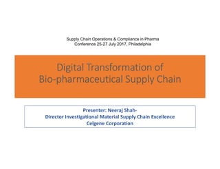 Digital Transformation of
Bio-pharmaceutical Supply Chain
Presenter: Neeraj Shah-
Director Investigational Material Supply Chain Excellence
Celgene Corporation
Supply Chain Operations & Compliance in Pharma
Conference 25-27 July 2017, Philadelphia
 