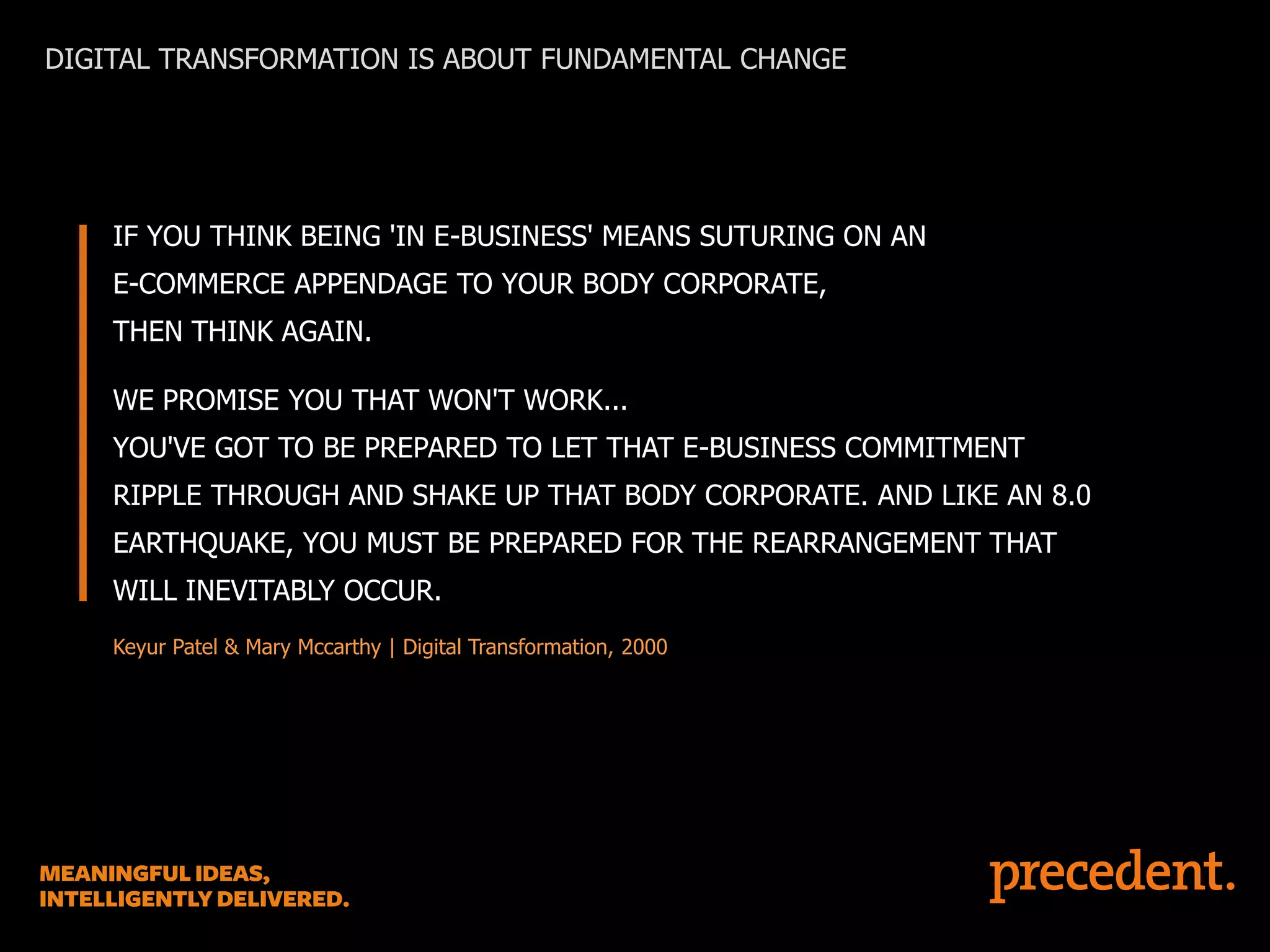 DIGITAL TRANSFORMATION IS ABOUT FUNDAMENTAL CHANGE

IF YOU THINK BEING 'IN E-BUSINESS' MEANS SUTURING ON AN
E-COMMERCE APPENDAGE TO YOUR BODY CORPORATE,

THEN THINK AGAIN.
WE PROMISE YOU THAT WON'T WORK...
YOU'VE GOT TO BE PREPARED TO LET THAT E-BUSINESS COMMITMENT
RIPPLE THROUGH AND SHAKE UP THAT BODY CORPORATE. AND LIKE AN 8.0

EARTHQUAKE, YOU MUST BE PREPARED FOR THE REARRANGEMENT THAT
WILL INEVITABLY OCCUR.
Keyur Patel & Mary Mccarthy | Digital Transformation, 2000

 