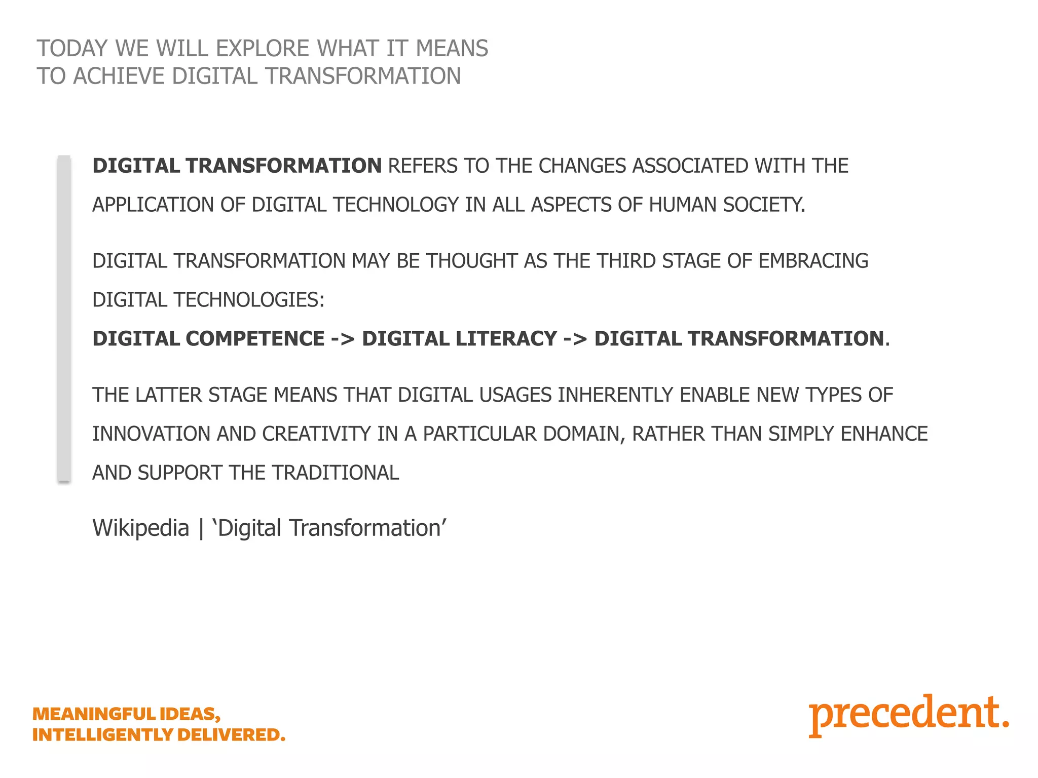 TODAY WE WILL EXPLORE WHAT IT MEANS
TO ACHIEVE DIGITAL TRANSFORMATION

DIGITAL TRANSFORMATION REFERS TO THE CHANGES ASSOCIATED WITH THE
APPLICATION OF DIGITAL TECHNOLOGY IN ALL ASPECTS OF HUMAN SOCIETY.
DIGITAL TRANSFORMATION MAY BE THOUGHT AS THE THIRD STAGE OF EMBRACING

DIGITAL TECHNOLOGIES:
DIGITAL COMPETENCE -> DIGITAL LITERACY -> DIGITAL TRANSFORMATION.
THE LATTER STAGE MEANS THAT DIGITAL USAGES INHERENTLY ENABLE NEW TYPES OF
INNOVATION AND CREATIVITY IN A PARTICULAR DOMAIN, RATHER THAN SIMPLY ENHANCE

AND SUPPORT THE TRADITIONAL

Wikipedia | ‘Digital Transformation’

 