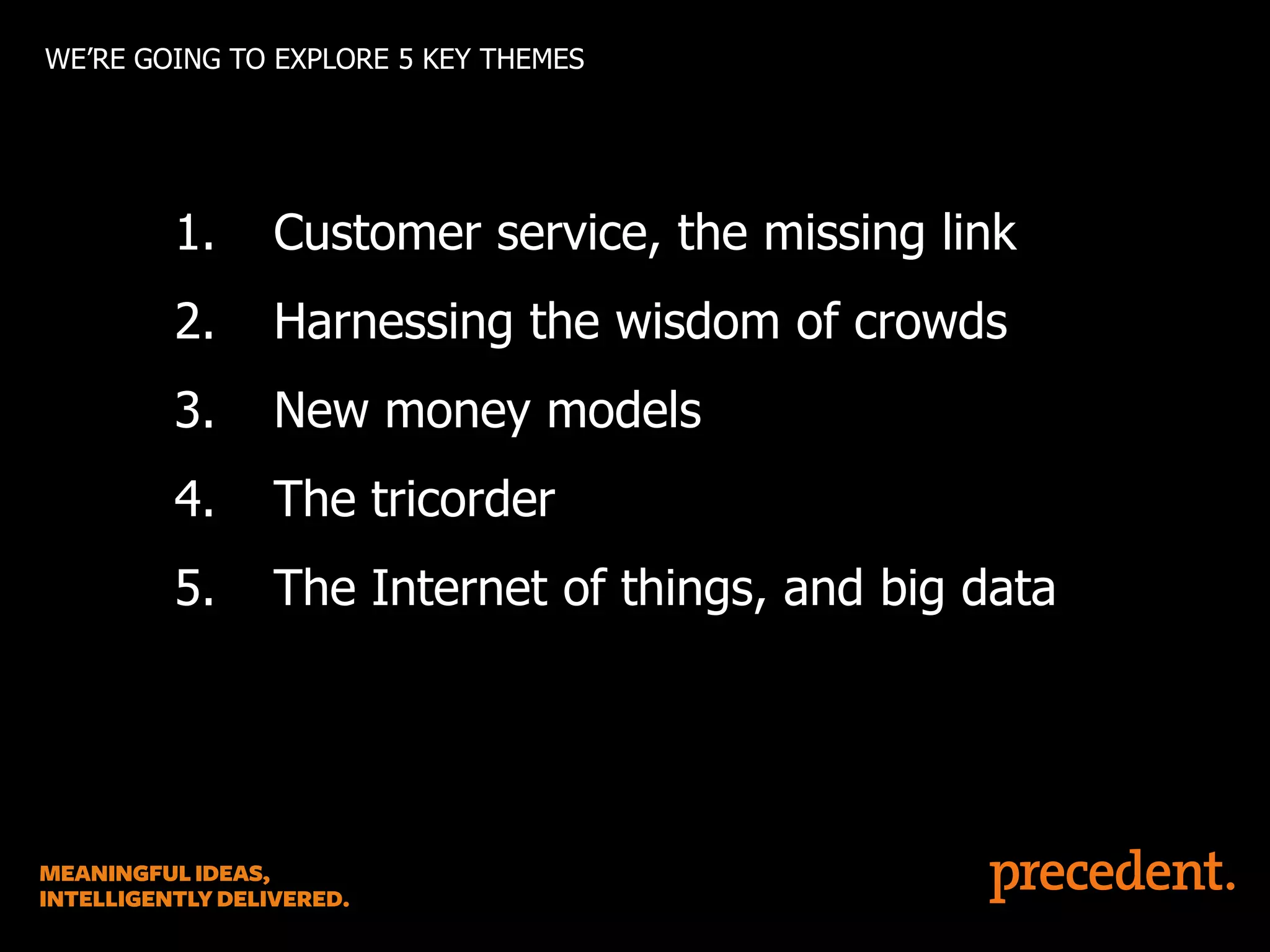 WE’RE GOING TO EXPLORE 5 KEY THEMES

1.

Customer service, the missing link

2.

Harnessing the wisdom of crowds

3.

New money models

4.

The tricorder

5.

The Internet of things, and big data

 