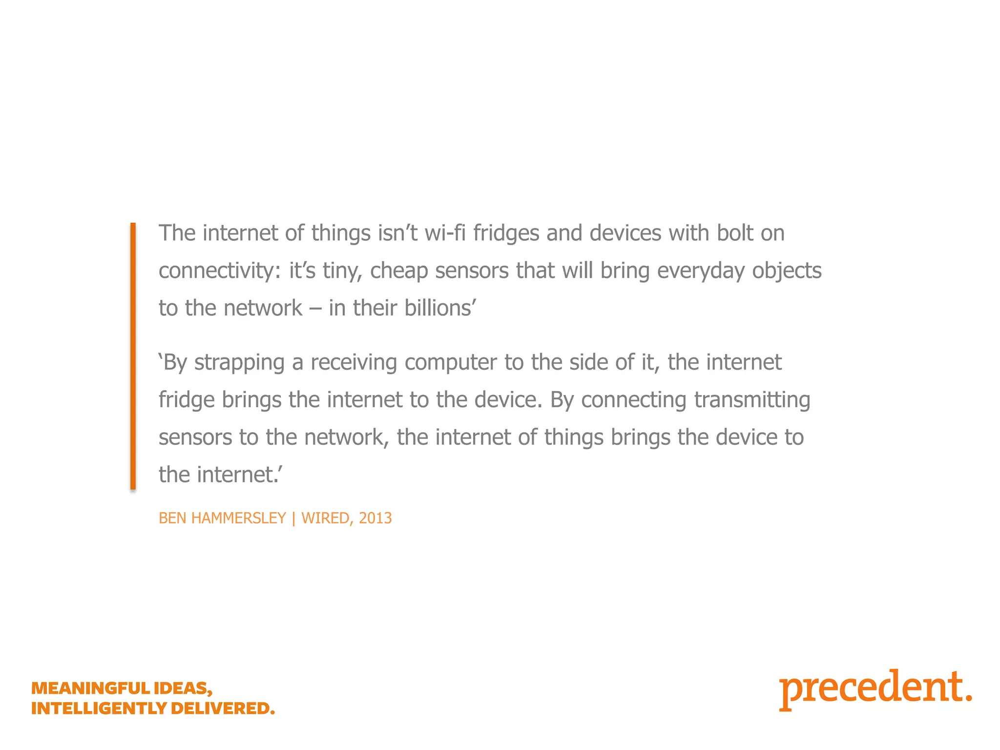 NOT A FRIDGE WITH AN IPAD STRAPPED TO IT…

The internet of things isn’t wi-fi fridges and devices with bolt on
connectivity: it’s tiny, cheap sensors that will bring everyday objects
to the network – in their billions’
‘By strapping a receiving computer to the side of it, the internet
fridge brings the internet to the device. By connecting transmitting
sensors to the network, the internet of things brings the device to
the internet.’
BEN HAMMERSLEY | WIRED, 2013

 
