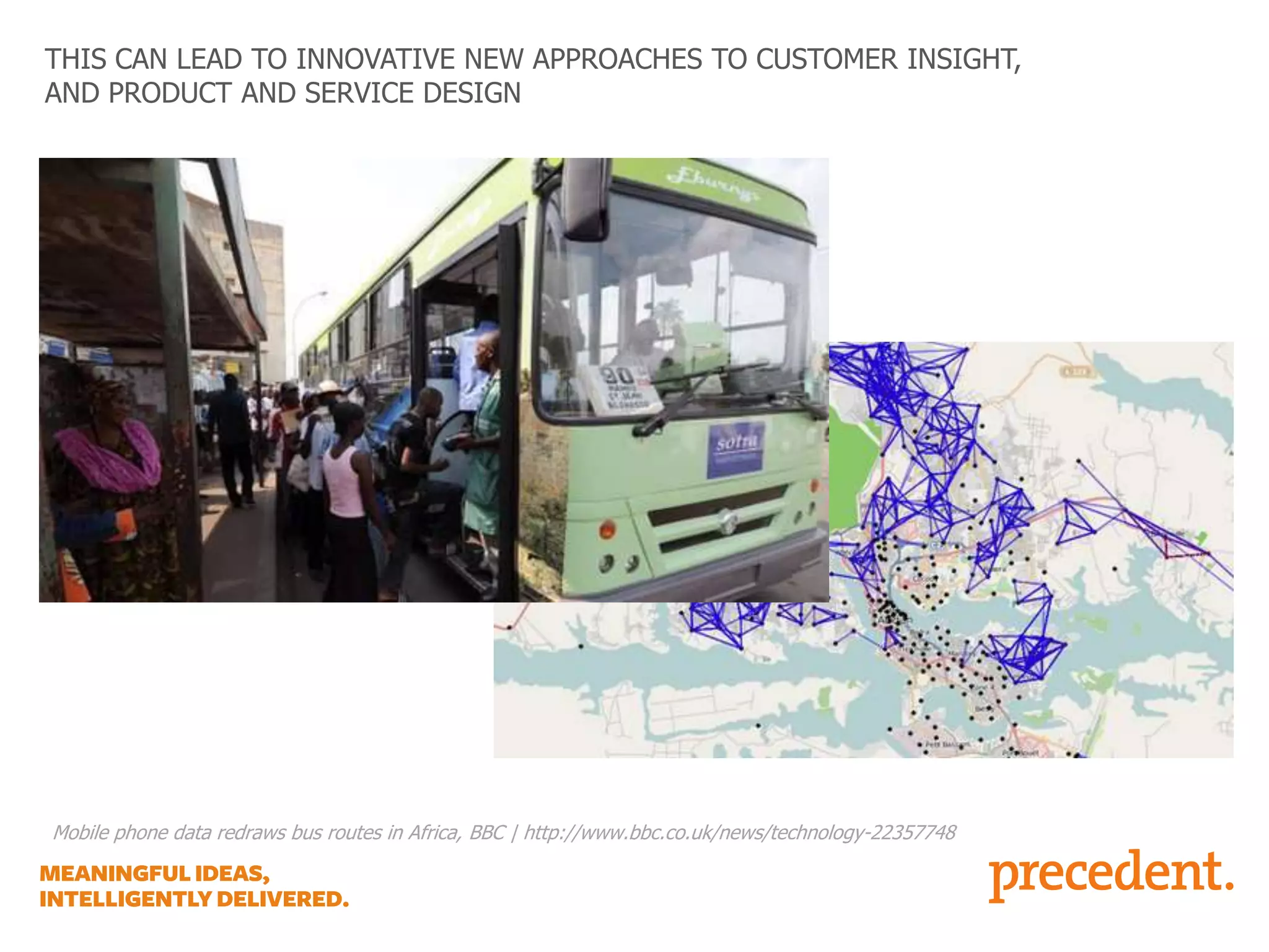 THIS CAN LEAD TO INNOVATIVE NEW APPROACHES TO CUSTOMER INSIGHT,
AND PRODUCT AND SERVICE DESIGN

Mobile phone data redraws bus routes in Africa, BBC | http://www.bbc.co.uk/news/technology-22357748

 