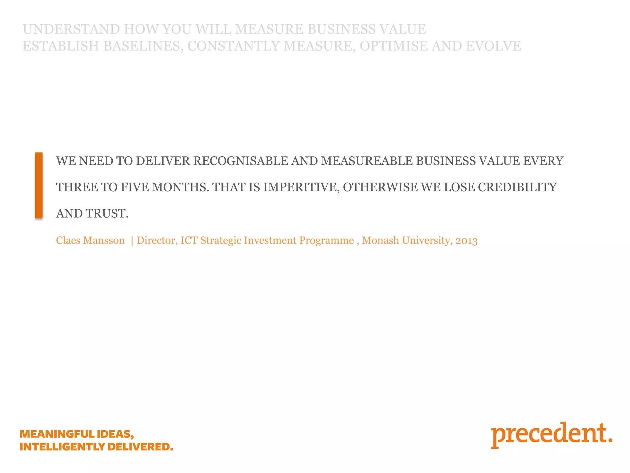 UNDERSTAND HOW YOU WILL MEASURE BUSINESS VALUE
ESTABLISH BASELINES, CONSTANTLY MEASURE, OPTIMISE AND EVOLVE

WE NEED TO DELIVER RECOGNISABLE AND MEASUREABLE BUSINESS VALUE EVERY
THREE TO FIVE MONTHS. THAT IS IMPERITIVE, OTHERWISE WE LOSE CREDIBILITY
AND TRUST.
Claes Mansson | Director, ICT Strategic Investment Programme , Monash University, 2013

 