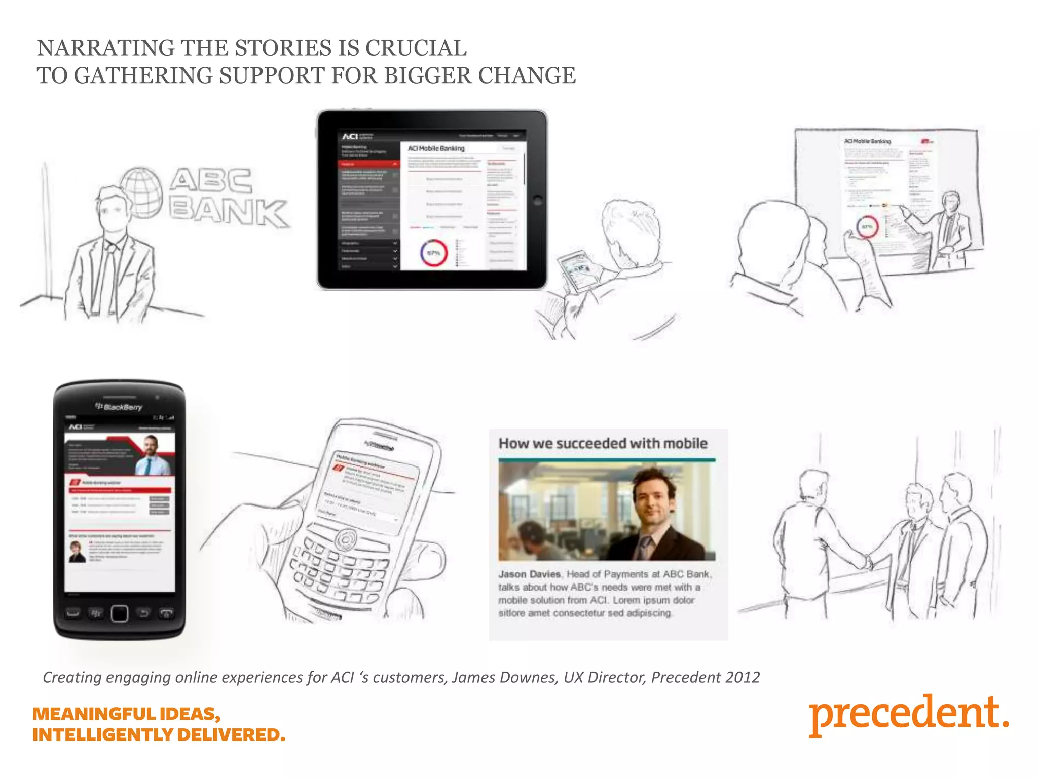 NARRATING THE STORIES IS CRUCIAL
TO GATHERING SUPPORT FOR BIGGER CHANGE

Creating engaging online experiences for ACI ‘s customers, James Downes, UX Director, Precedent 2012

 