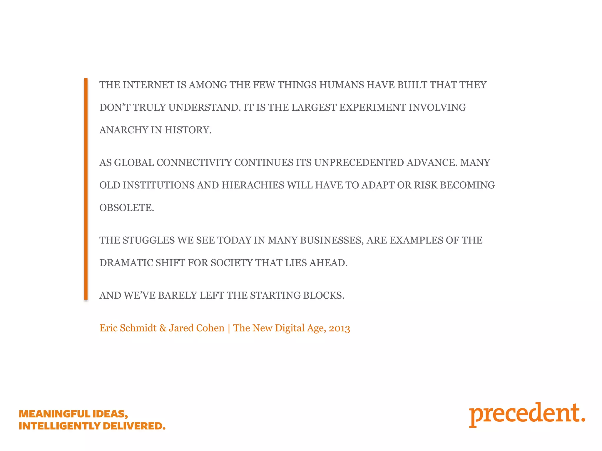 THE INTERNET IS AMONG THE FEW THINGS HUMANS HAVE BUILT THAT THEY

DON’T TRULY UNDERSTAND. IT IS THE LARGEST EXPERIMENT INVOLVING
ANARCHY IN HISTORY.
AS GLOBAL CONNECTIVITY CONTINUES ITS UNPRECEDENTED ADVANCE. MANY
OLD INSTITUTIONS AND HIERACHIES WILL HAVE TO ADAPT OR RISK BECOMING
OBSOLETE.
THE STUGGLES WE SEE TODAY IN MANY BUSINESSES, ARE EXAMPLES OF THE
DRAMATIC SHIFT FOR SOCIETY THAT LIES AHEAD.
AND WE’VE BARELY LEFT THE STARTING BLOCKS.
Eric Schmidt & Jared Cohen | The New Digital Age, 2013

 