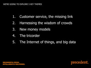 WE’RE GOING TO EXPLORE 5 KEY THEMES

1.

Customer service, the missing link

2.

Harnessing the wisdom of crowds

3.

New money models

4.

The tricorder

5.

The Internet of things, and big data

 