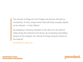 NOT A FRIDGE WITH AN IPAD STRAPPED TO IT…

The internet of things isn’t wi-fi fridges and devices with bolt on
connectivity: it’s tiny, cheap sensors that will bring everyday objects
to the network – in their billions’
‘By strapping a receiving computer to the side of it, the internet
fridge brings the internet to the device. By connecting transmitting
sensors to the network, the internet of things brings the device to
the internet.’
BEN HAMMERSLEY | WIRED, 2013

 