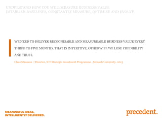 UNDERSTAND HOW YOU WILL MEASURE BUSINESS VALUE
ESTABLISH BASELINES, CONSTANTLY MEASURE, OPTIMISE AND EVOLVE

WE NEED TO DELIVER RECOGNISABLE AND MEASUREABLE BUSINESS VALUE EVERY
THREE TO FIVE MONTHS. THAT IS IMPERITIVE, OTHERWISE WE LOSE CREDIBILITY
AND TRUST.
Claes Mansson | Director, ICT Strategic Investment Programme , Monash University, 2013

 