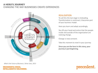 A HERO’S JOURNEY
CHANGING THE WAY BUSINESSES CREATE EXPERIENCES

REALISATION
To call this the last stage is misleading.
Transformation is continual, it becomes part
of your business model.
Here you learn and adapt accordingly.
You lift your head and notice that the people
inside and outside of the organisation are
noticing change.
Change is now constant.
Take this moment to revel in your journey.
Since you are the hero in this story, your
journey is just beginning.

What’s the Future of Business | Brian Solis, 2013

 