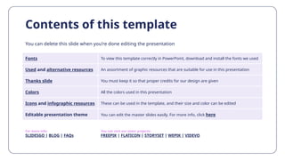 Contents of this template
You can delete this slide when you’re done editing the presentation
Fonts To view this template correctly in PowerPoint, download and install the fonts we used
Used and alternative resources An assortment of graphic resources that are suitable for use in this presentation
Thanks slide You must keep it so that proper credits for our design are given
Colors All the colors used in this presentation
Icons and infographic resources These can be used in the template, and their size and color can be edited
Editable presentation theme You can edit the master slides easily. For more info, click here
For more info:
SLIDESGO | BLOG | FAQs
You can visit our sister projects:
FREEPIK | FLATICON | STORYSET | WEPIK | VIDEVO
 