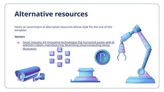 Here’s an assortment of alternative resources whose style fits the one of this
template:
Vectors
● Smart industry 4.0 innovative technologies flat horizontal poster with bl
ockchain robotic manufacturing 3d printing cloud computing vector
illustration
Alternative resources
 