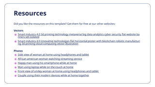Did you like the resources on this template? Get them for free at our other websites:
Vectors
● Smart industry 4.0 3d printing technology metaverse big data analytics cyber security flat website ba
nners set isolated
● Smart industry 4.0 innovative technologies flat horizontal poster with blockchain robotic manufacturi
ng 3d printing cloud computing vector illustration
Photos
● Side view of woman at home using headphones and tablet
● African american woman watching streaming service
● Happy man using his smartphone while at home
● Man using laptop while on the couch at home
● Front view of smiley woman at home using headphones and tablet
● Couple using their modern devices while at home together
Resources
 