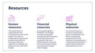 Resources
Human
resources
Financial
resources
The project team is
responsible for the
successful execution of the
project. Our team is
composed of experienced
professionals with the
necessary skills and
expertise to complete the
project on time and within
budget
Our project budget is
$100,000. This budget
includes all expenses
associated with the project,
including salaries and
equipment. We have
allocated these resources
to ensure that we are able
to complete the project
within budget
Our project requires a
number of specialized
pieces of equipment. We
will be using [insert
equipment and their
functions]. All equipment is
in good working condition
and has been tested and
calibrated prior to use
Physical
resources
 