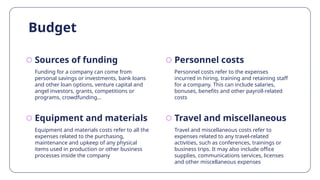 Equipment and materials
Budget
Funding for a company can come from
personal savings or investments, bank loans
and other loan options, venture capital and
angel investors, grants, competitions or
programs, crowdfunding…
Personnel costs refer to the expenses
incurred in hiring, training and retaining staff
for a company. This can include salaries,
bonuses, benefits and other payroll-related
costs
Equipment and materials costs refer to all the
expenses related to the purchasing,
maintenance and upkeep of any physical
items used in production or other business
processes inside the company
Travel and miscellaneous costs refer to
expenses related to any travel-related
activities, such as conferences, trainings or
business trips. It may also include office
supplies, communications services, licenses
and other miscellaneous expenses
Sources of funding Personnel costs
Travel and miscellaneous
 