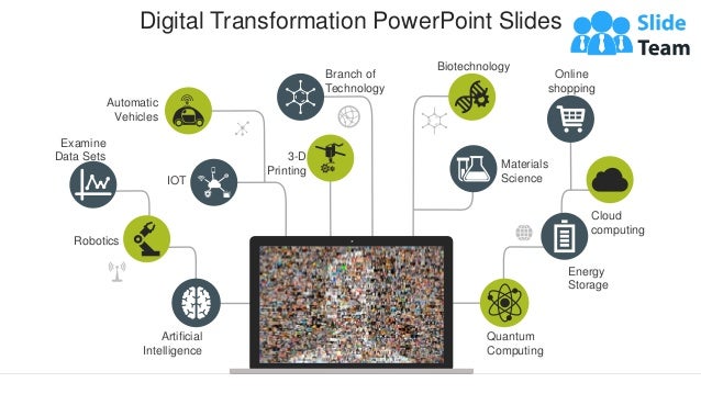 Digital Transformation PowerPoint Slides
Artificial
Intelligence
Robotics
IOT
Automatic
Vehicles
3-D
Printing
Branch of
Technology
Materials
Science
Biotechnology
Quantum
Computing
Energy
Storage
Examine
Data Sets
Cloud
computing
Online
shopping
 