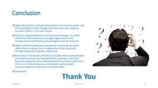 Conclusion
 Digital disruption is already taking place in all services sector and
the rapid speed of the changes that are occurring is likely to
increase further in the near future.
 Without integrated devices and social technologies, it will be
difficult for businesses to encourage organization-wide
collaboration and efficiency should legacy tools be retained
 Digital transformation has now become a pressing necessity
rather than an option for an organization to be successful
through enhanced customer experience.
 Businesses must design and execute rapidly while staying flexible
and open to continuous feedback from customers and users
because companies who understood what customers want from
their omni-channel journey, and provide a personalized
customer experience became successful today.
 Questions?
3/13/2017 By Asim Ali 12
 