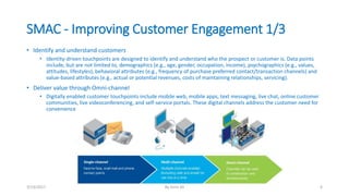 SMAC - Improving Customer Engagement 1/3
• Identify and understand customers
• Identity-driven touchpoints are designed to identify and understand who the prospect or customer is. Data points
include, but are not limited to, demographics (e.g., age, gender, occupation, income), psychographics (e.g., values,
attitudes, lifestyles), behavioral attributes (e.g., frequency of purchase preferred contact/transaction channels) and
value-based attributes (e.g., actual or potential revenues, costs of maintaining relationships, servicing).
• Deliver value through Omni-channel
• Digitally enabled customer touchpoints include mobile web, mobile apps, text messaging, live chat, online customer
communities, live videoconferencing, and self-service portals. These digital channels address the customer need for
convenience.
3/13/2017 By Asim Ali 6
 