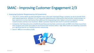SMAC - Improving Customer Engagement 2/3
• Improving Customer Responsiveness & Convenience
• 77% of U.S. online adults say that valuing their time is the most important thing a company can do to provide them
with a good experience. Whether it is an Frequently Asked Question (FAQ) section that provides instant answers to
basic questions or a live chat feature that addresses the long waiting times, today’s consumers expect to receive
instant answers and fast issue resolution. Better customer response will result in customer satisfaction.
• Companies that help consumers simplify the purchase journey have customers who are 86% more likely to purchase
their products and 115% more likely to recommend their brand to others. High effort levels are viewed by customers
as a significant barrier to a healthy business relationship.
• Source: IBM Eco-consultancy study
3/13/2017 By Asim Ali 7
 