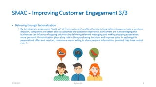 SMAC - Improving Customer Engagement 3/3
• Delivering through Personalization
• By developing a progressive “build-up” of their customers’ profiles that starts long before shoppers make a purchase
decision, companies are better able to customize the customer experience. Consumers are acknowledging that
businesses can influence shopping behaviors by delivering relevant messaging and making shopping experiences
more personal. Personalization plays a key role in their purchasing decisions and improve sales. In exchange for
personalized offers and services, consumers seems willing to share personal information, provided they have control
over it.
3/13/2017 By Asim Ali 8
 