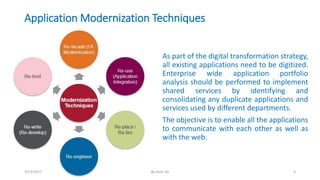 Application Modernization Techniques
As part of the digital transformation strategy,
all existing applications need to be digitized.
Enterprise wide application portfolio
analysis should be performed to implement
shared services by identifying and
consolidating any duplicate applications and
services used by different departments.
The objective is to enable all the applications
to communicate with each other as well as
with the web.
3/13/2017 By Asim Ali 9
 