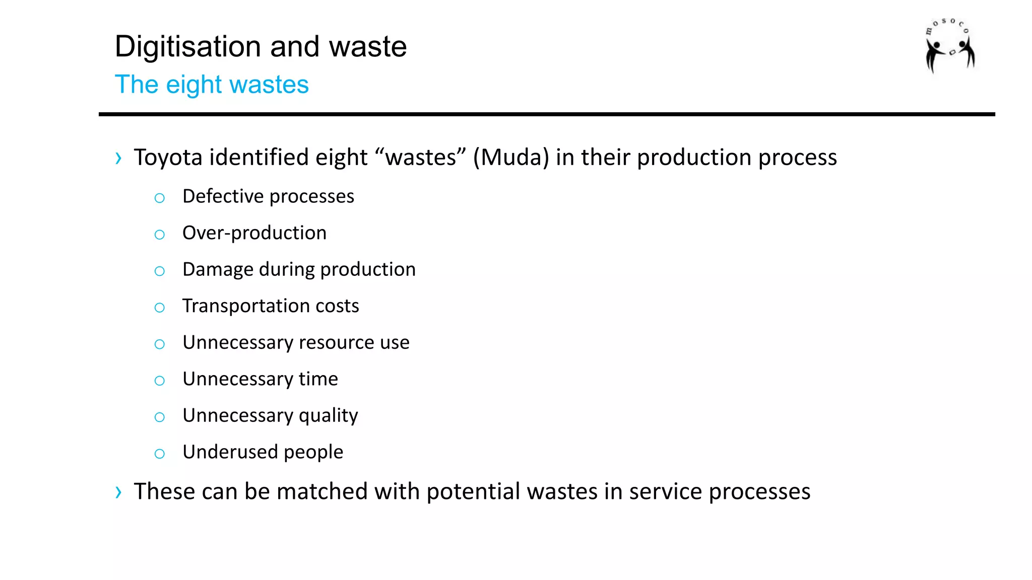 Digitisation and waste
The eight wastes
› Toyota identified eight “wastes” (Muda) in their production process
o Defective processes
o Over-production
o Damage during production
o Transportation costs
o Unnecessary resource use
o Unnecessary time
o Unnecessary quality
o Underused people
› These can be matched with potential wastes in service processes
 