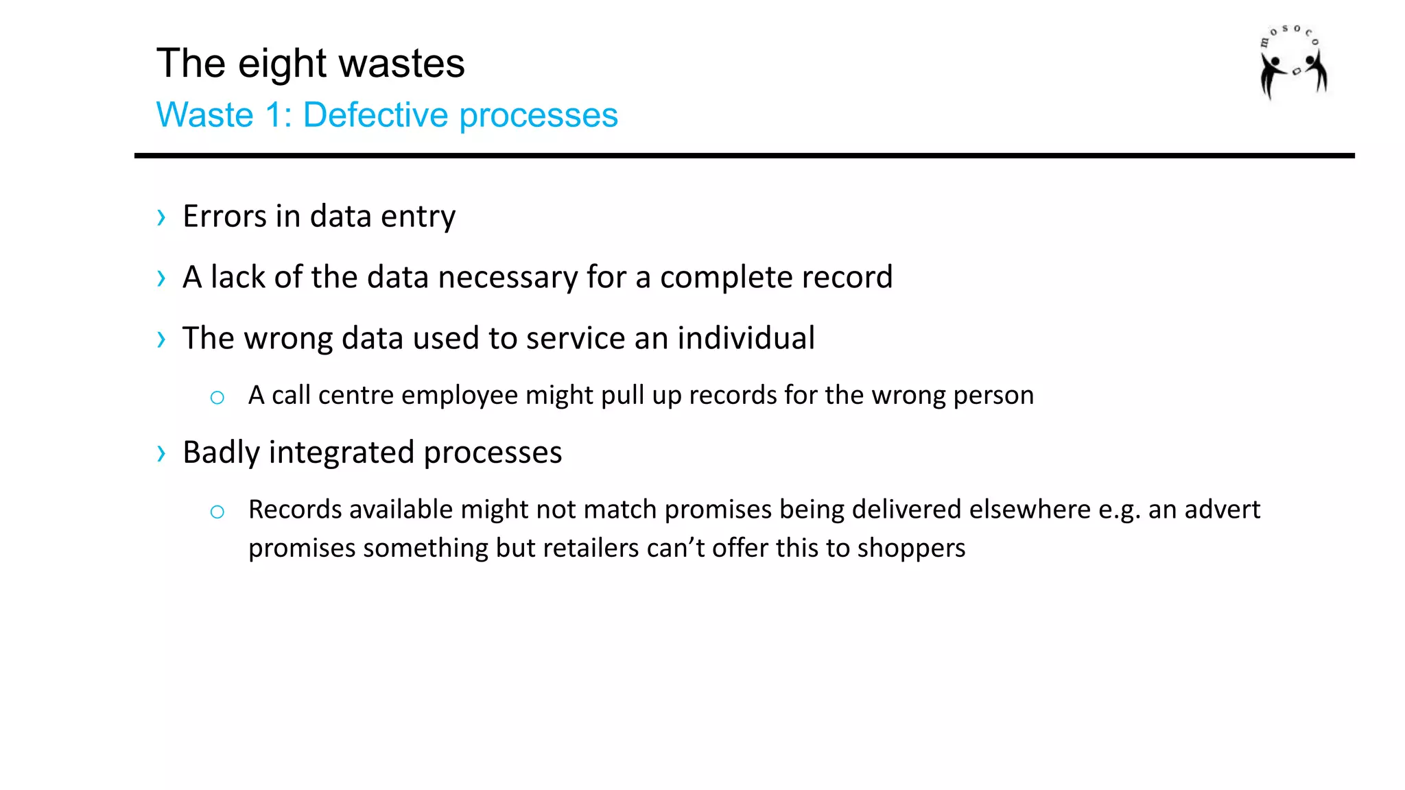 The eight wastes
Waste 1: Defective processes
› Errors in data entry
› A lack of the data necessary for a complete record
› The wrong data used to service an individual
o A call centre employee might pull up records for the wrong person
› Badly integrated processes
o Records available might not match promises being delivered elsewhere e.g. an advert
promises something but retailers can’t offer this to shoppers
 