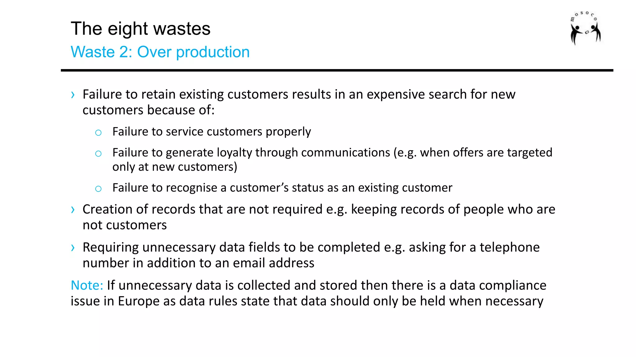 The eight wastes
Waste 2: Over production
› Failure to retain existing customers results in an expensive search for new
customers because of:
o Failure to service customers properly
o Failure to generate loyalty through communications (e.g. when offers are targeted
only at new customers)
o Failure to recognise a customer’s status as an existing customer
› Creation of records that are not required e.g. keeping records of people who are
not customers
› Requiring unnecessary data fields to be completed e.g. asking for a telephone
number in addition to an email address
Note: If unnecessary data is collected and stored then there is a data compliance
issue in Europe as data rules state that data should only be held when necessary
 