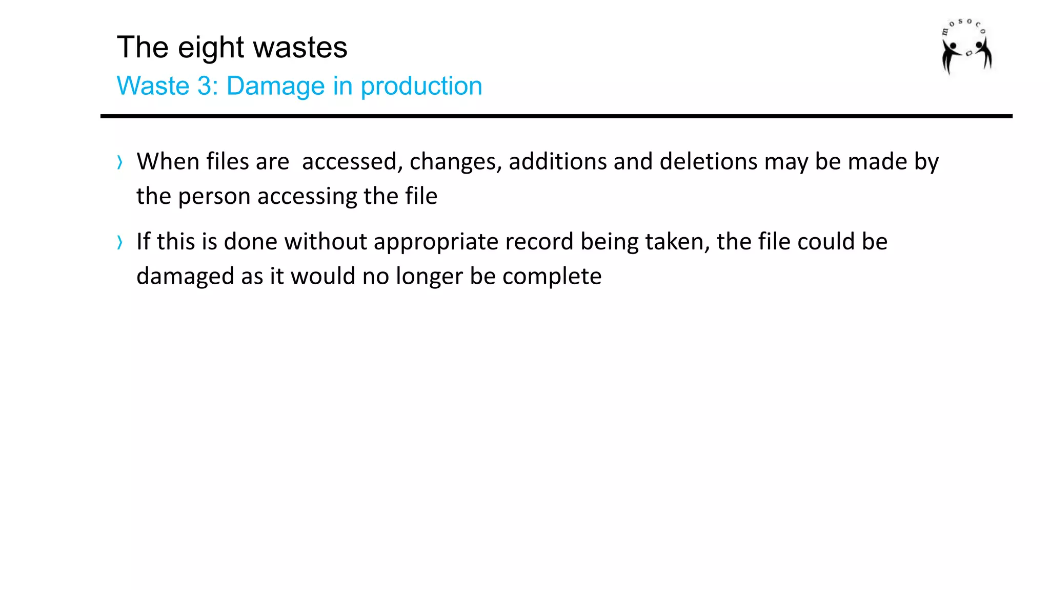 The eight wastes
Waste 3: Damage in production
› When files are accessed, changes, additions and deletions may be made by
the person accessing the file
› If this is done without appropriate record being taken, the file could be
damaged as it would no longer be complete
 