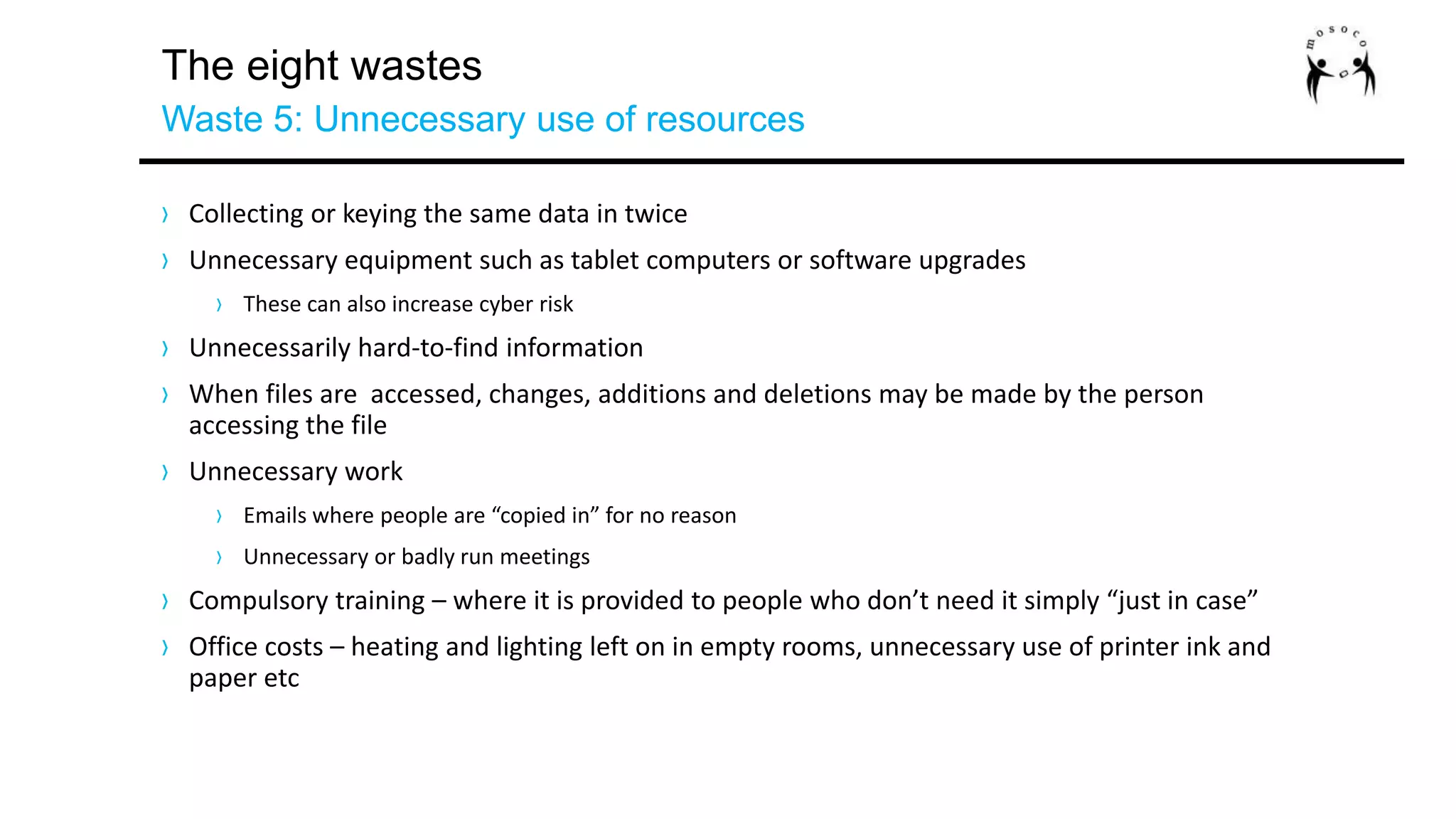 The eight wastes
Waste 5: Unnecessary use of resources
› Collecting or keying the same data in twice
› Unnecessary equipment such as tablet computers or software upgrades
› These can also increase cyber risk
› Unnecessarily hard-to-find information
› When files are accessed, changes, additions and deletions may be made by the person
accessing the file
› Unnecessary work
› Emails where people are “copied in” for no reason
› Unnecessary or badly run meetings
› Compulsory training – where it is provided to people who don’t need it simply “just in case”
› Office costs – heating and lighting left on in empty rooms, unnecessary use of printer ink and
paper etc
 