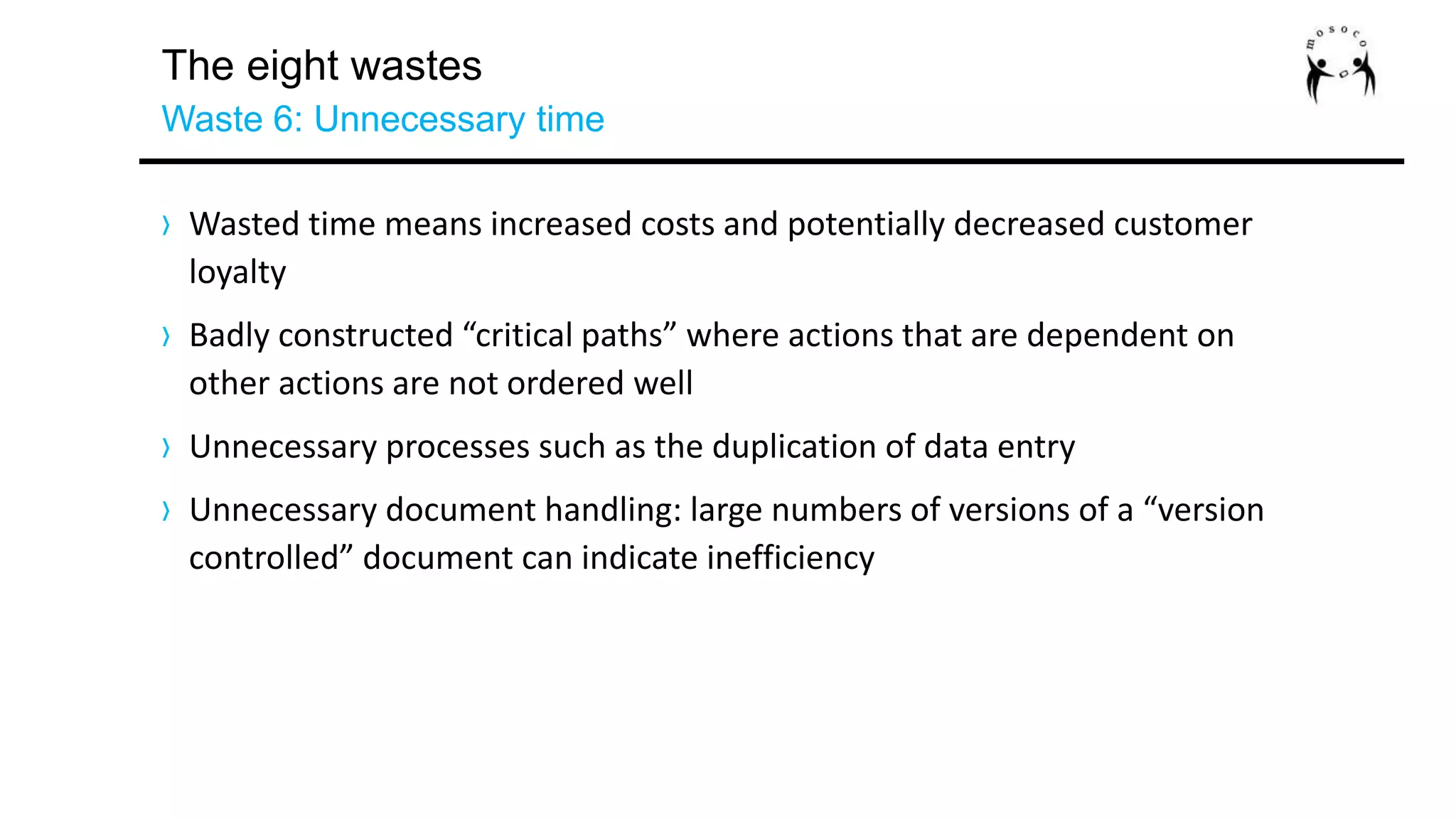The eight wastes
Waste 6: Unnecessary time
› Wasted time means increased costs and potentially decreased customer
loyalty
› Badly constructed “critical paths” where actions that are dependent on
other actions are not ordered well
› Unnecessary processes such as the duplication of data entry
› Unnecessary document handling: large numbers of versions of a “version
controlled” document can indicate inefficiency
 
