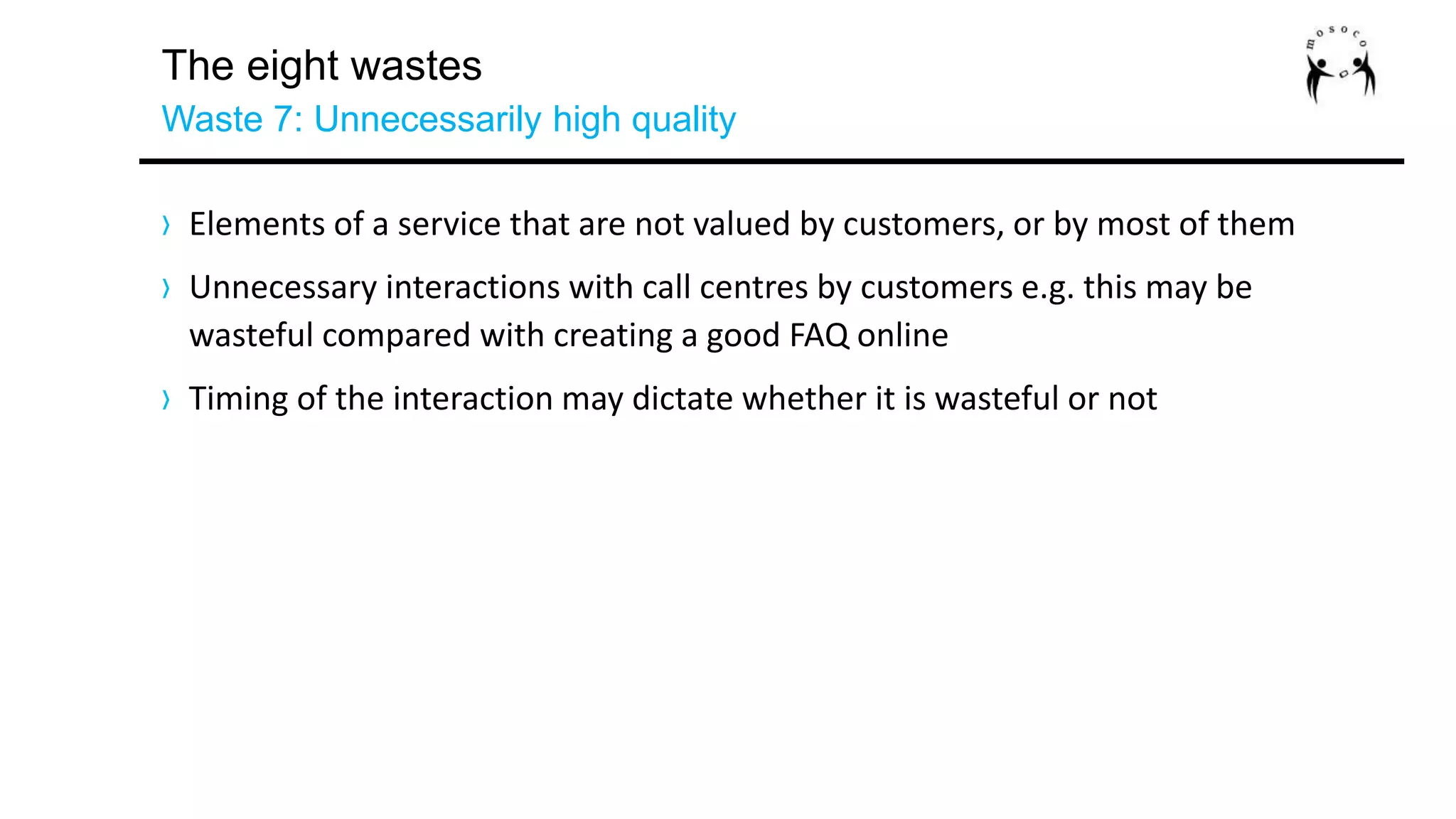 The eight wastes
Waste 7: Unnecessarily high quality
› Elements of a service that are not valued by customers, or by most of them
› Unnecessary interactions with call centres by customers e.g. this may be
wasteful compared with creating a good FAQ online
› Timing of the interaction may dictate whether it is wasteful or not
 