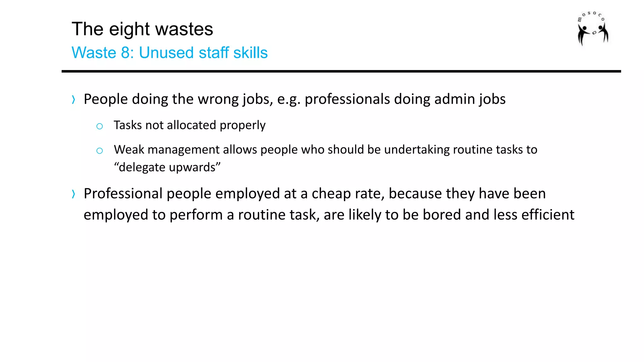 The eight wastes
Waste 8: Unused staff skills
› People doing the wrong jobs, e.g. professionals doing admin jobs
o Tasks not allocated properly
o Weak management allows people who should be undertaking routine tasks to
“delegate upwards”
› Professional people employed at a cheap rate, because they have been
employed to perform a routine task, are likely to be bored and less efficient
 