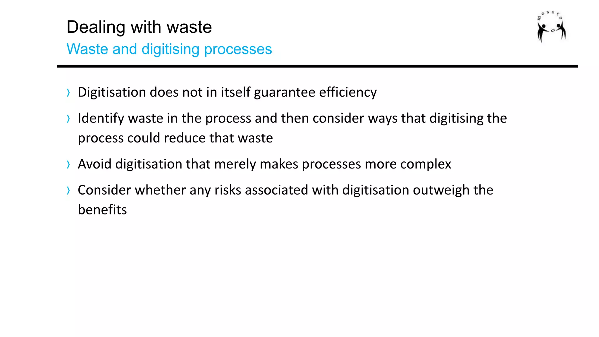 Dealing with waste
Waste and digitising processes
› Digitisation does not in itself guarantee efficiency
› Identify waste in the process and then consider ways that digitising the
process could reduce that waste
› Avoid digitisation that merely makes processes more complex
› Consider whether any risks associated with digitisation outweigh the
benefits
 
