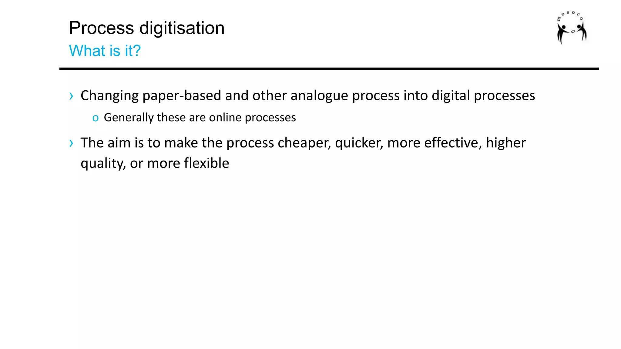 Process digitisation
What is it?
› Changing paper-based and other analogue process into digital processes
o Generally these are online processes
› The aim is to make the process cheaper, quicker, more effective, higher
quality, or more flexible
 